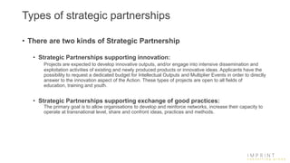 Types of strategic partnerships
• There are two kinds of Strategic Partnership
• Strategic Partnerships supporting innovation:
Projects are expected to develop innovative outputs, and/or engage into intensive dissemination and
exploitation activities of existing and newly produced products or innovative ideas. Applicants have the
possibility to request a dedicated budget for Intellectual Outputs and Multiplier Events in order to directly
answer to the innovation aspect of the Action. These types of projects are open to all fields of
education, training and youth.
• Strategic Partnerships supporting exchange of good practices:
The primary goal is to allow organisations to develop and reinforce networks, increase their capacity to
operate at transnational level, share and confront ideas, practices and methods.
 