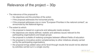 Relevance of the project – 30p
• The relevance of the proposal to:
• the objectives and the priorities of the action
• if the proposal addresses the horizontal priority
• if the proposal addresses one or more "European Priorities in the national context", as
announced by the National Agency
• The extent to which:
• the proposal is based on a genuine and adequate needs analysis
• the objectives are clearly defined, realistic and address issues relevant to the
participating organisations and target groups
• the proposal is suitable of realising synergies between different fields of education
• the proposal is innovative and/or complementary to other initiatives already carried
out by the participating organisations
• the proposal brings added value at EU level through results that would not be attained
by activities carried out in a single country
 