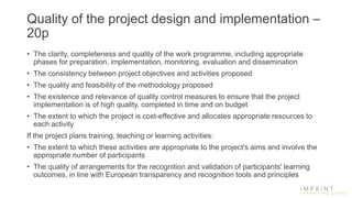 Quality of the project design and implementation –
20p
• The clarity, completeness and quality of the work programme, including appropriate
phases for preparation, implementation, monitoring, evaluation and dissemination
• The consistency between project objectives and activities proposed
• The quality and feasibility of the methodology proposed
• The existence and relevance of quality control measures to ensure that the project
implementation is of high quality, completed in time and on budget
• The extent to which the project is cost-effective and allocates appropriate resources to
each activity
If the project plans training, teaching or learning activities:
• The extent to which these activities are appropriate to the project's aims and involve the
appropriate number of participants
• The quality of arrangements for the recognition and validation of participants' learning
outcomes, in line with European transparency and recognition tools and principles
 