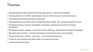 Themes
• Interdisciplinary teaching and learning approaches, methods & facilities.
• Linking studies to real life: awareness of local community, EU and world issues.
• Transnational entrepreneurship classroom
• Interdisciplinary education and entrepreneurship: crafts, arts, design, theatre & music.
• Entrepreneurship: tourism, travelling, hospitality, designing souvenirs & foreign
languages.
• Entrepreneurship: ecology, natural sciences, technics, electronics & foreign languages.
• Blended (face-to-face + virtual) learning for entrepreneurship and creativity.
• Young enterprise: school – business – community partnership.
• Creativity and entrepreneurship skills in vocational studies.
• Social entrepreneurship.
 