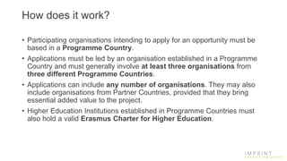 How does it work?
• Participating organisations intending to apply for an opportunity must be
based in a Programme Country.
• Applications must be led by an organisation established in a Programme
Country and must generally involve at least three organisations from
three different Programme Countries.
• Applications can include any number of organisations. They may also
include organisations from Partner Countries, provided that they bring
essential added value to the project.
• Higher Education Institutions established in Programme Countries must
also hold a valid Erasmus Charter for Higher Education.
 