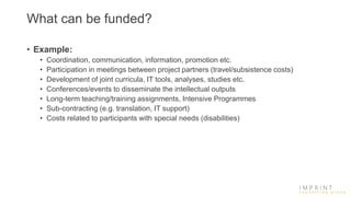 What can be funded?
• Example:
• Coordination, communication, information, promotion etc.
• Participation in meetings between project partners (travel/subsistence costs)
• Development of joint curricula, IT tools, analyses, studies etc.
• Conferences/events to disseminate the intellectual outputs
• Long-term teaching/training assignments, Intensive Programmes
• Sub-contracting (e.g. translation, IT support)
• Costs related to participants with special needs (disabilities)
 