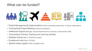 What can be funded?
• Project Management & Implementation (€ 500 coordinating organisation, € 250 per organisation)
• Transnational Project Meetings (Distance Calculator)
• Intellectual Outputs (Manager, research/teacher/trainer, technician, administrative staff)
• Transnational Training, Teaching and Learning activities
• Multiplier Events (Max. € 30.000 per project)
• Exceptional costs (Max. € 50.000)
• Special needs support (100% of eligible costs)
 