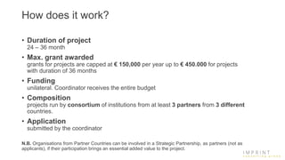 How does it work?
• Duration of project
24 – 36 month
• Max. grant awarded
grants for projects are capped at € 150,000 per year up to € 450.000 for projects
with duration of 36 months
• Funding
unilateral. Coordinator receives the entire budget
• Composition
projects run by consortium of institutions from at least 3 partners from 3 different
countries.
• Application
submitted by the coordinator
N.B. Organisations from Partner Countries can be involved in a Strategic Partnership, as partners (not as
applicants), if their participation brings an essential added value to the project.
 