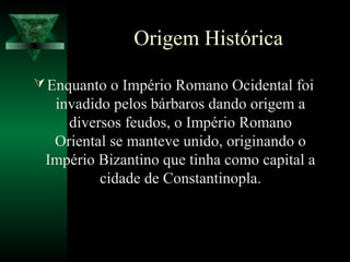 Origem Histórica
Enquanto o Império Romano Ocidental foi
invadido pelos bárbaros dando origem a
diversos feudos, o Império Romano
Oriental se manteve unido, originando o
Império Bizantino que tinha como capital a
cidade de Constantinopla.
 