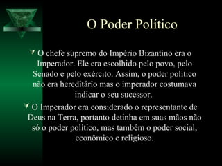 O Poder Político
 O chefe supremo do Império Bizantino era o
Imperador. Ele era escolhido pelo povo, pelo
Senado e pelo exército. Assim, o poder político
não era hereditário mas o imperador costumava
indicar o seu sucessor.
 O Imperador era considerado o representante de
Deus na Terra, portanto detinha em suas mãos não
só o poder político, mas também o poder social,
econômico e religioso.
 