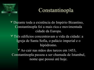 Constantinopla
 Durante toda a existência do Império Bizantino,
Constantinopla foi a mais rica e movimentada
cidade da Europa.
 Três edifícios concentravam a vida da cidade: a
Igreja de Santa Sofia, o palácio imperial e o
hipódromo.
 Ao cair nas mãos dos turcos em 1453,
Constantinopla passou a ser chamada de Istambul,
nome que possui até hoje.
 
