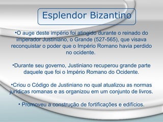 Esplendor Bizantino
  •O auge deste império foi atingido durante o reinado do
   imperador Justiniano, o Grande (527-565), que visava
reconquistar o poder que o Império Romano havia perdido
                       no ocidente.

 •Durante seu governo, Justiniano recuperou grande parte
     daquele que foi o Império Romano do Ocidente.

 •Criou o Código de Justiniano no qual atualizou as normas
jurídicas romanas e as organizou em um conjunto de livros.

   • Promoveu a construção de fortificações e edifícios.
 