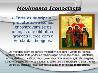 Movimento Iconoclasta
     • Entre os principais
      produtores de ícones
       encontravam-se os
     monges que obtinham
     grandes lucros com a
      venda das imagens.

    Os monges, além de ganhar muito dinheiro com a venda de ícones,
 também tinham forte poder de manipulação sobre sociedade. Entretanto,
 incomodado com este poder, o governo proibiu a veneração de imagens,
e decretou pena de morte a todos aqueles que as adorassem. Esta guerra
    contra as imagens ficou conhecida como Movimento Iconoclasta.
 