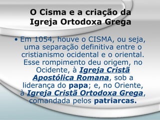 O Cisma e a criação da
    Igreja Ortodoxa Grega

• Em 1054, houve o CISMA, ou seja,
    uma separação definitiva entre o
  cristianismo ocidental e o oriental.
   Esse rompimento deu origem, no
        Ocidente, à Igreja Cristã
       Apostólica Romana, sob a
   liderança do papa; e, no Oriente,
  à Igreja Cristã Ortodoxa Grega,
      comandada pelos patriarcas.
 