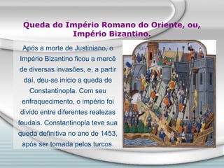 Queda do Império Romano do Oriente, ou,
           Império Bizantino.
 Após a morte de Justiniano, o
Império Bizantino ficou a mercê
de diversas invasões, e, a partir
 daí, deu-se início a queda de
   Constantinopla. Com seu
 enfraquecimento, o império foi
divido entre diferentes realezas
feudais. Constantinopla teve sua
queda definitiva no ano de 1453,
 após ser tomada pelos turcos.
 