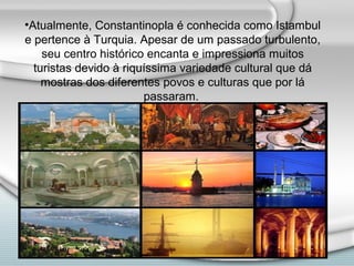 •Atualmente, Constantinopla é conhecida como Istambul
e pertence à Turquia. Apesar de um passado turbulento,
    seu centro histórico encanta e impressiona muitos
  turistas devido à riquíssima variedade cultural que dá
    mostras dos diferentes povos e culturas que por lá
                        passaram.
 