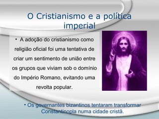 O Cristianismo e a política
               imperial
 • A adoção do cristianismo como
 religião oficial foi uma tentativa de
criar um sentimento de união entre
os grupos que viviam sob o domínio
do Império Romano, evitando uma
           revolta popular.


     • Os governantes bizantinos tentaram transformar
            Constantinopla numa cidade cristã.
 