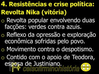 4. Resistências e crise política:
Revolta Nika (vitória)
o Revolta popular envolvendo duas
facções: verdes contra azuis.
o Reflexo da opressão e exploração
econômica sofridas pelo povo.
o Movimento contra o despotismo.
o Contido com o apoio de Teodora,
esposa de Justiniano.
 