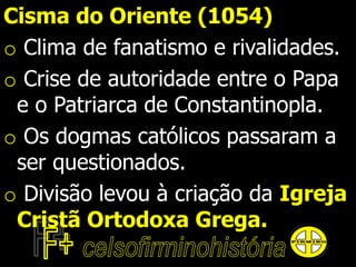 Cisma do Oriente (1054)
o Clima de fanatismo e rivalidades.
o Crise de autoridade entre o Papa
e o Patriarca de Constantinopla.
o Os dogmas católicos passaram a
ser questionados.
o Divisão levou à criação da Igreja
Cristã Ortodoxa Grega.
 