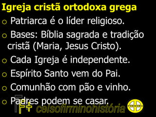 Igreja cristã ortodoxa grega
o Patriarca é o líder religioso.
o Bases: Bíblia sagrada e tradição
cristã (Maria, Jesus Cristo).
o Cada Igreja é independente.
o Espírito Santo vem do Pai.
o Comunhão com pão e vinho.
o Padres podem se casar.
 