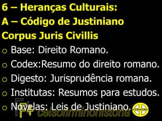 6 – Heranças Culturais:
A – Código de Justiniano
Corpus Juris Civillis
o Base: Direito Romano.
o Codex:Resumo do direito romano.
o Digesto: Jurisprudência romana.
o Institutas: Resumos para estudos.
o Novelas: Leis de Justiniano.
 