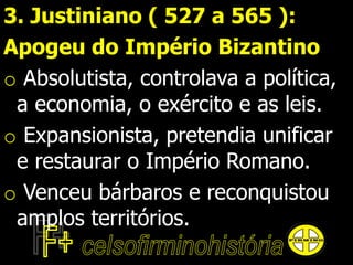 3. Justiniano ( 527 a 565 ):
Apogeu do Império Bizantino
o Absolutista, controlava a política,
a economia, o exército e as leis.
o Expansionista, pretendia unificar
e restaurar o Império Romano.
o Venceu bárbaros e reconquistou
amplos territórios.
 