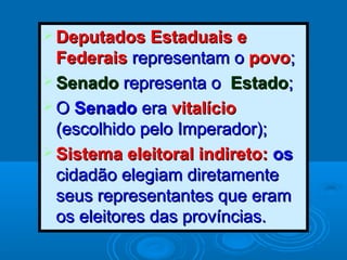  Deputados Estaduais eDeputados Estaduais e
FederaisFederais representam orepresentam o povopovo;;
 SenadoSenado representa orepresenta o EstadoEstado;;
 OO SenadoSenado eraera vitalíciovitalício
(escolhido pelo Imperador);(escolhido pelo Imperador);
 Sistema eleitoral indireto:Sistema eleitoral indireto: osos
cidadão elegiam diretamentecidadão elegiam diretamente
seus representantes que eramseus representantes que eram
os eleitores das províncias.os eleitores das províncias.
 