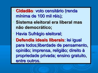  CidadãoCidadão:: voto censitário (rendavoto censitário (renda
mínima de 100 mil réis);mínima de 100 mil réis);
 Sistema eleitoral era liberal masSistema eleitoral era liberal mas
não democrático;não democrático;
 Havia Sufrágio eleitoral;Havia Sufrágio eleitoral;
 Defendia ideais liberaisDefendia ideais liberais: lei igual: lei igual
para todos;liberdade de pensamento,para todos;liberdade de pensamento,
opinião; imprensa, religião; direito àopinião; imprensa, religião; direito à
propriedade privada; ensino gratuito,propriedade privada; ensino gratuito,
entre outros.entre outros.
 