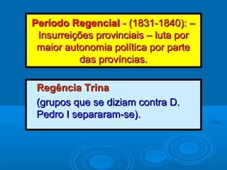 Período RegencialPeríodo Regencial - (1831-1840): –- (1831-1840): –
Insurreições provinciais – luta porInsurreições provinciais – luta por
maior autonomia política por partemaior autonomia política por parte
das províncias.das províncias.
 Regência TrinaRegência Trina
(grupos que se diziam contra D.(grupos que se diziam contra D.
Pedro I separaram-se).Pedro I separaram-se).
 