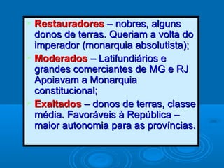  RestauradoresRestauradores – nobres, alguns– nobres, alguns
donos de terras. Queriam a volta dodonos de terras. Queriam a volta do
imperador (monarquia absolutista);imperador (monarquia absolutista);
 ModeradosModerados – Latifundiários e– Latifundiários e
grandes comerciantes de MG e RJgrandes comerciantes de MG e RJ
Apoiavam a MonarquiaApoiavam a Monarquia
constitucional;constitucional;
 ExaltadosExaltados – donos de terras, classe– donos de terras, classe
média. Favoráveis à República –média. Favoráveis à República –
maior autonomia para as províncias.maior autonomia para as províncias.
 