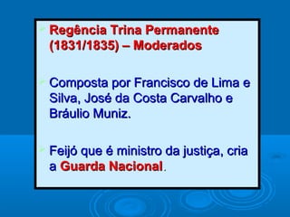  Regência Trina PermanenteRegência Trina Permanente
(1831/1835) – Moderados(1831/1835) – Moderados
 Composta por Francisco de Lima eComposta por Francisco de Lima e
Silva, José da Costa Carvalho eSilva, José da Costa Carvalho e
Bráulio Muniz.Bráulio Muniz.
 Feijó que é ministro da justiça, criaFeijó que é ministro da justiça, cria
aa Guarda NacionalGuarda Nacional..
 