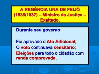 A REGÊNCIA UNA DE FEIJÓA REGÊNCIA UNA DE FEIJÓ
(1835/1837) – Ministro da Justiça –(1835/1837) – Ministro da Justiça –
Exaltado.Exaltado.
 Durante seu governoDurante seu governo::
 Foi aprovado oFoi aprovado o Ato AdicionalAto Adicional;;
 OO votovoto continuavacontinuava censitáriocensitário;;
 EleiçõesEleições para todo o cidadão compara todo o cidadão com
renda comprovadarenda comprovada..
 