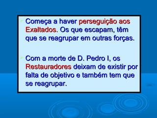  Começa a haverComeça a haver perseguição aosperseguição aos
Exaltados.Exaltados. Os que escapam, têmOs que escapam, têm
que se reagrupar em outras forças.que se reagrupar em outras forças.
 Com a morte de D. Pedro I, osCom a morte de D. Pedro I, os
RestauradoresRestauradores deixam de existir pordeixam de existir por
falta de objetivo e também tem quefalta de objetivo e também tem que
se reagrupar.se reagrupar.
 
