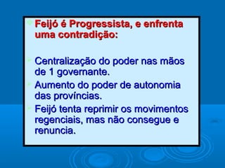  Feijó é Progressista, e enfrentaFeijó é Progressista, e enfrenta
uma contradição:uma contradição:
 Centralização do poder nas mãosCentralização do poder nas mãos
de 1 governante.de 1 governante.
 Aumento do poder de autonomiaAumento do poder de autonomia
das províncias.das províncias.
 Feijó tenta reprimir os movimentosFeijó tenta reprimir os movimentos
regenciais, mas não consegue eregenciais, mas não consegue e
renuncia.renuncia.
 