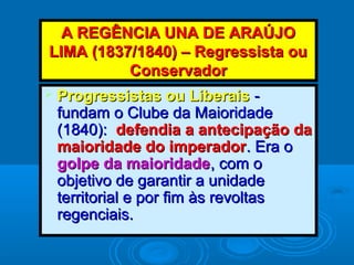A REGÊNCIA UNA DE ARAÚJOA REGÊNCIA UNA DE ARAÚJO
LIMA (1837/1840) – Regressista ouLIMA (1837/1840) – Regressista ou
ConservadorConservador
 Progressistas ou LiberaisProgressistas ou Liberais --
fundam o Clube da Maioridadefundam o Clube da Maioridade
(1840):(1840): defendia a antecipação dadefendia a antecipação da
maioridade do imperadormaioridade do imperador. Era o. Era o
golpe da maioridadegolpe da maioridade, com o, com o
objetivo de garantir a unidadeobjetivo de garantir a unidade
territorial e por fim às revoltasterritorial e por fim às revoltas
regenciais.regenciais.
 