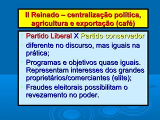 II Reinado – centralização política,II Reinado – centralização política,
agricultura e exportação (café)agricultura e exportação (café)
 Partido LiberalPartido Liberal XX Partido conservadorPartido conservador
 diferente no discurso, mas iguais nadiferente no discurso, mas iguais na
prática;prática;
 Programas e objetivos quase iguais.Programas e objetivos quase iguais.
Representam interesses dos grandesRepresentam interesses dos grandes
proprietários/comerciantes (elite);proprietários/comerciantes (elite);
 Fraudes eleitorais possibilitam oFraudes eleitorais possibilitam o
revezamento no poder.revezamento no poder.
 