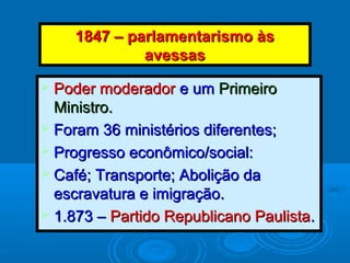1847 – parlamentarismo às1847 – parlamentarismo às
avessasavessas
 Poder moderadorPoder moderador e ume um PrimeiroPrimeiro
Ministro.Ministro.
 Foram 36 ministérios diferentes;Foram 36 ministérios diferentes;
 Progresso econômico/social:Progresso econômico/social:
 Café; Transporte; Abolição daCafé; Transporte; Abolição da
escravatura e imigração.escravatura e imigração.
 1.873 –1.873 – Partido Republicano PaulistaPartido Republicano Paulista..
 