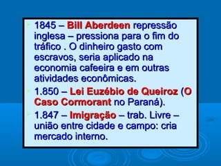  1845 –1845 – Bill AberdeenBill Aberdeen repressãorepressão
inglesa – pressiona para o fim doinglesa – pressiona para o fim do
tráfico . O dinheiro gasto comtráfico . O dinheiro gasto com
escravos, seria aplicado naescravos, seria aplicado na
economia cafeeira e em outraseconomia cafeeira e em outras
atividades econômicas.atividades econômicas.
 1.850 –1.850 – Lei Euzébio de QueirozLei Euzébio de Queiroz ((OO
Caso CormorantCaso Cormorant no Paraná).no Paraná).
 1.847 –1.847 – ImigraçãoImigração – trab. Livre –– trab. Livre –
união entre cidade e campo: criaunião entre cidade e campo: cria
mercado interno.mercado interno.
 