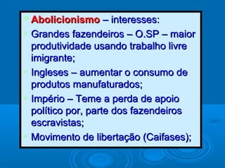  AbolicionismoAbolicionismo – interesses:– interesses:
 Grandes fazendeiros – O.SP – maiorGrandes fazendeiros – O.SP – maior
produtividade usando trabalho livreprodutividade usando trabalho livre
imigrante;imigrante;
 Ingleses – aumentar o consumo deIngleses – aumentar o consumo de
produtos manufaturados;produtos manufaturados;
 Império – Teme a perda de apoioImpério – Teme a perda de apoio
político por, parte dos fazendeirospolítico por, parte dos fazendeiros
escravistas;escravistas;
 Movimento de libertação (Caifases);Movimento de libertação (Caifases);
 