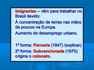  ImigrantesImigrantes – vêm para trabalhar no– vêm para trabalhar no
Brasil devido:Brasil devido:
 À concentração de terras nas mãosÀ concentração de terras nas mãos
de poucos na Europa.de poucos na Europa.
 Aumento do desemprego urbano.Aumento do desemprego urbano.
 1º forma:1º forma: ParceriaParceria (1847) (explicar)(1847) (explicar)
 2º forma:2º forma: SubvencionadaSubvencionada (1870)(1870)
origina oorigina o colonatocolonato..
 