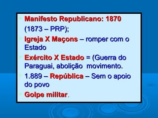  Manifesto Republicano: 1870Manifesto Republicano: 1870
(1873 – PRP);(1873 – PRP);
 Igreja X MaçonsIgreja X Maçons – romper com o– romper com o
EstadoEstado
 Exército X EstadoExército X Estado = (Guerra do= (Guerra do
Paraguai, abolição movimento.Paraguai, abolição movimento.
 1.889 –1.889 – RepúblicaRepública – Sem o apoio– Sem o apoio
do povodo povo
 Golpe militarGolpe militar..
 