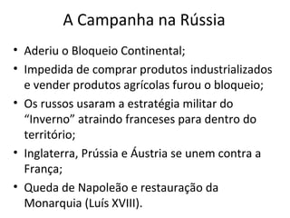 A Campanha na Rússia
• Aderiu o Bloqueio Continental;
• Impedida de comprar produtos industrializados
e vender produtos agrícolas furou o bloqueio;
• Os russos usaram a estratégia militar do
“Inverno” atraindo franceses para dentro do
território;
• Inglaterra, Prússia e Áustria se unem contra a
França;
• Queda de Napoleão e restauração da
Monarquia (Luís XVIII).
 