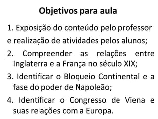 Objetivos para aula
1. Exposição do conteúdo pelo professor
e realização de atividades pelos alunos;
2. Compreender as relações entre
Inglaterra e a França no século XIX;
3. Identificar o Bloqueio Continental e a
fase do poder de Napoleão;
4. Identificar o Congresso de Viena e
suas relações com a Europa.
 