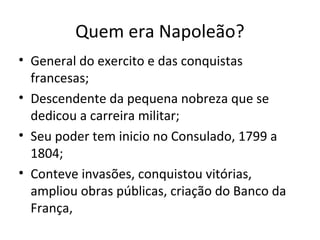 Quem era Napoleão?
• General do exercito e das conquistas
francesas;
• Descendente da pequena nobreza que se
dedicou a carreira militar;
• Seu poder tem inicio no Consulado, 1799 a
1804;
• Conteve invasões, conquistou vitórias,
ampliou obras públicas, criação do Banco da
França,
 