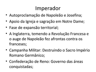 Imperador
• Autoproclamação de Napoleão e Josefina;
• Apoio da Igreja e sagração em Notre Dame;
• Fase de expansão territorial;
• A Inglaterra, temendo a Revolução Francesa e
o auge de Napoleão fez afrontas contra os
franceses;
• Campanha Militar: Destruindo o Sacro Império
Romano Germânico;
• Confederação de Reno: Governo das áreas
conquistadas;
 