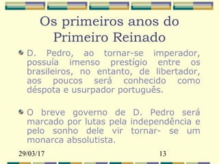 29/03/17 13
Os primeiros anos do
Primeiro Reinado
D. Pedro, ao tornar-se imperador,
possuía imenso prestígio entre os
brasileiros, no entanto, de libertador,
aos poucos será conhecido como
déspota e usurpador português.
O breve governo de D. Pedro será
marcado por lutas pela independência e
pelo sonho dele vir tornar- se um
monarca absolutista.
 