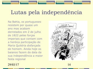 29/03/17 14
Lutas pela independência
Na Bahia, os portugueses
resistem por quase um
ano mas acabam
derrotados em 2 de julho
de 1822 pelas forças
imperiais que contam com
a heróica participação de
Maria Quitéria disfarçada
de homem. Ainda hoje os
baianos fazem da data da
sua independência a maior
festa regional
 