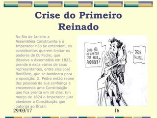 29/03/17 16
Crise do Primeiro
Reinado
No Rio de Janeiro a
Assembléia Constituinte e o
Imperador não se entendem, os
constituintes querem limitar os
poderes de D. Pedro, que
dissolve a Assembléia em 1823,
prende e exila vários de seus
representantes, entre eles José
Bonifácio, que se bandeara para
a oposição. D. Pedro então reúne
dez pessoas de sua confiança e
encomenda uma Constituição
que fica pronta em 16 dias. Em
março de 1824 o Imperador jura
obedecer a Constituição que
outorga ao Brasil.
 