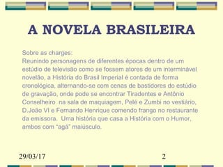 29/03/17 2
A NOVELA BRASILEIRA
Sobre as charges:
Reunindo personagens de diferentes épocas dentro de um
estúdio de televisão como se fossem atores de um interminável
novelão, a História do Brasil Imperial é contada de forma
cronológica, alternando-se com cenas de bastidores do estúdio
de gravação, onde pode se encontrar Tiradentes e Antônio
Conselheiro na sala de maquiagem, Pelé e Zumbi no vestiário,
D.João VI e Fernando Henrique comendo frango no restaurante
da emissora. Uma história que casa a História com o Humor,
ambos com “agá” maiúsculo.
 