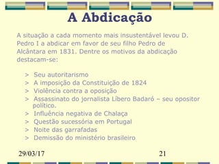 29/03/17 21
A Abdicação
A situação a cada momento mais insustentável levou D.
Pedro I a abdicar em favor de seu filho Pedro de
Alcântara em 1831. Dentre os motivos da abdicação
destacam-se:
> Seu autoritarismo
> A imposição da Constituição de 1824
> Violência contra a oposição
> Assassinato do jornalista Líbero Badaró – seu opositor
político.
> Influência negativa de Chalaça
> Questão sucessória em Portugal
> Noite das garrafadas
> Demissão do ministério brasileiro
 