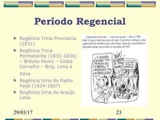 29/03/17 23
Período Regencial
Regência Trina Provisória
(1831)
Regência Trina
Permanente (1831-1834)
– Bráulio Muniz – Costa
Carvalho – Brig. Lima e
Silva
Regência Uma do Padre
Feijó (1834-1837)
Regência Uma de Araújo
Lima
 