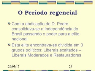 29/03/17 24
O Período regencial
Com a abdicação de D. Pedro
consolidava-se a Independência do
Brasil passando o poder para a elite
nacional.
Esta elite encontrava-se dividida em 3
grupos políticos: Liberais exaltados –
Liberais Moderados e Restauradores
 