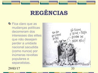 29/03/17 33
REGÊNCIAS
Fica claro que as
mudanças políticas
decorreram dos
interesses das elites
que não desejam
perder a unidade
nacional sacudida
(como nunca) por
inúmeras revoltas
populares e
separatistas.
 