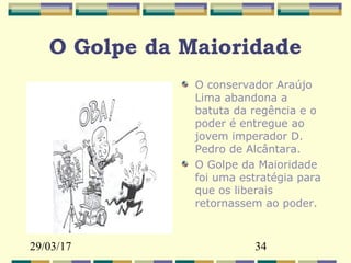 29/03/17 34
O Golpe da Maioridade
O conservador Araújo
Lima abandona a
batuta da regência e o
poder é entregue ao
jovem imperador D.
Pedro de Alcântara.
O Golpe da Maioridade
foi uma estratégia para
que os liberais
retornassem ao poder.
 